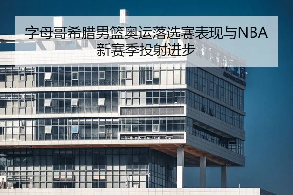 字母哥希腊男篮奥运落选赛表现与NBA新赛季投射进步