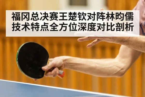 福冈总决赛王楚钦对阵林昀儒技术特点全方位深度对比剖析