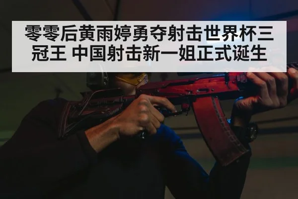 零零后黄雨婷勇夺射击世界杯三冠王 中国射击新一姐正式诞生