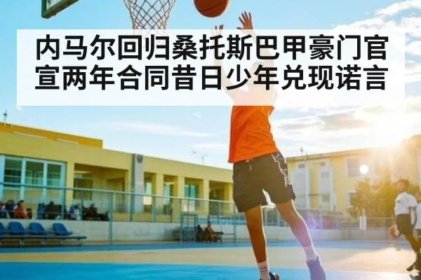 内马尔回归桑托斯巴甲豪门官宣两年合同昔日少年兑现诺言